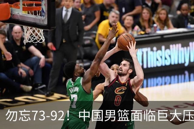 勿忘73-92！中国男篮面临巨大压力，三人角色至关重要
